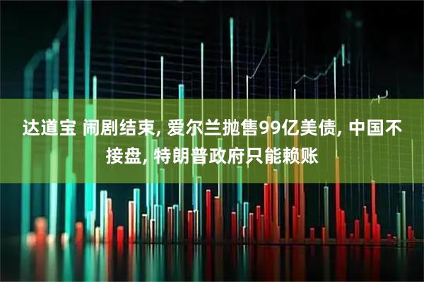 达道宝 闹剧结束, 爱尔兰抛售99亿美债, 中国不接盘, 特朗普政府只能赖账