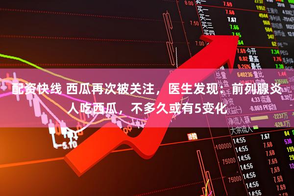 配资快线 西瓜再次被关注，医生发现：前列腺炎人吃西瓜，不多久或有5变化