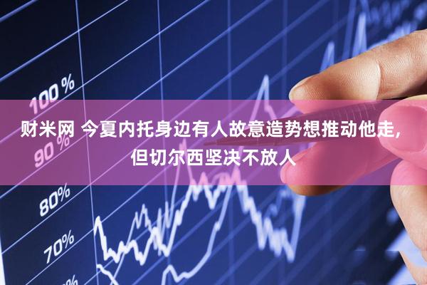 财米网 今夏内托身边有人故意造势想推动他走, 但切尔西坚决不放人